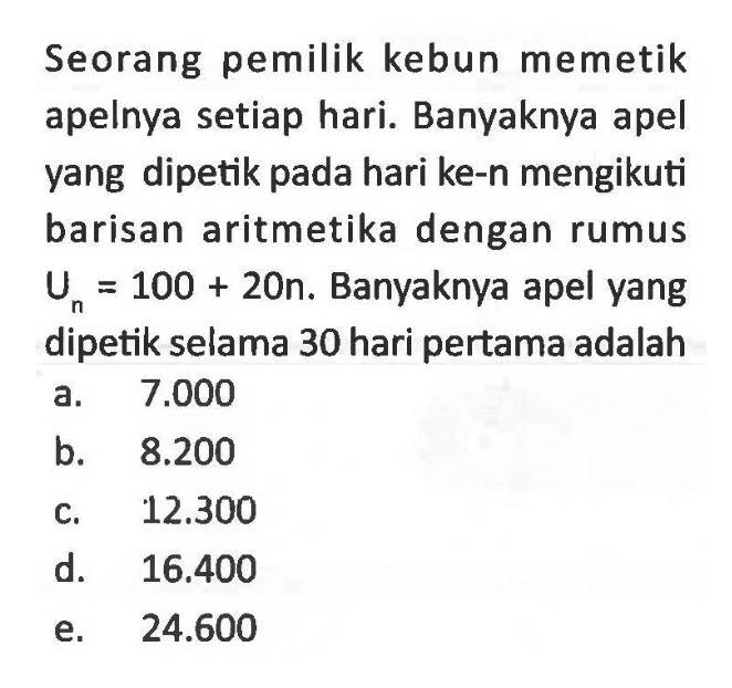 Seorang pemilik kebun memetik apelnya setiap hari. Banyaknya apel yang dipetik pada hari ke-n mengikuti barisan aritmetika dengan rumus Un=100+20n. Banyaknya apel yang dipetik selama 30 hari pertama adalah.... 