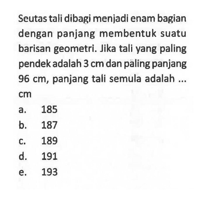 Seutas tali dibagi menjadi enam bagian dengan panjang membentuk suatu barisan geometri. Jika tali yang paling pendek adalah 3 cm dan paling panjang 96 cm, panjang tali semula adalah ... cm