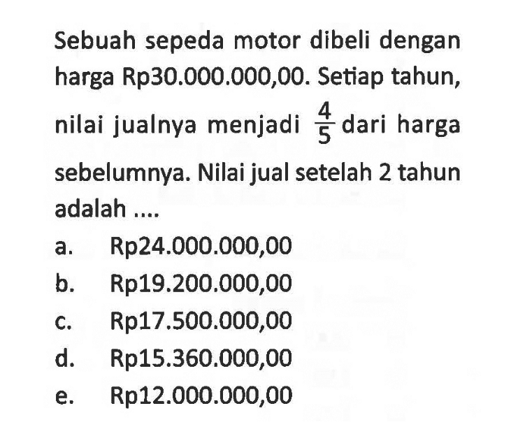 Sebuah sepeda motor dibeli dengan harga Rp30.000.000,00. Setiap tahun, nilai jualnya menjadi 4/5 dari harga sebelumnya. Nilai jual setelah 2 tahun adalah....  