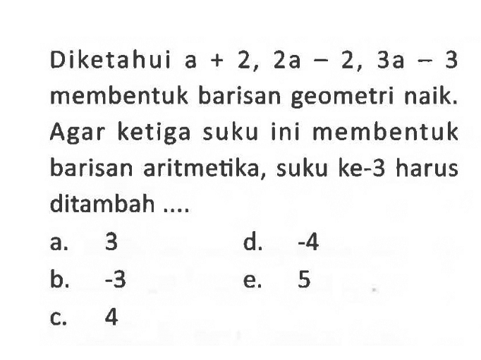 Diketahui a+2,2 a-2,3 a-3 membentuk barisan geometri naik. Agar ketiga suku ini membentuk barisan aritmetika, suku ke-3 harus ditambah ....