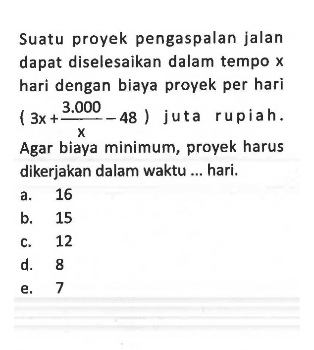 Suatu proyek pengaspalan jalan dapat diselesaikan dalam tempo  x  hari dengan biaya proyek per hari (3x+3.000/x-48) juta rupiah. Agar biaya minimum, proyek harus dikerjakan dalam waktu ... hari.
