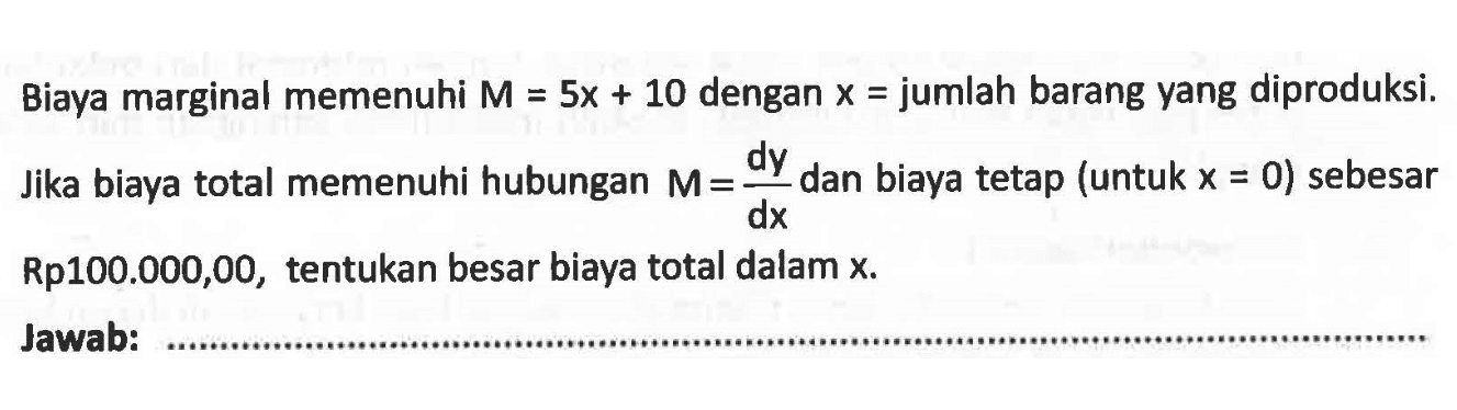 Biaya marginal memenuhi  M=5 x+10  dengan  x=  jumlah barang yang diproduksi. Jika biaya total memenuhi hubungan  M=dy/dx  dan biaya tetap (untuk  x=0  ) sebesar Rp100.000,00, tentukan besar biaya total dalam x.Jawab: