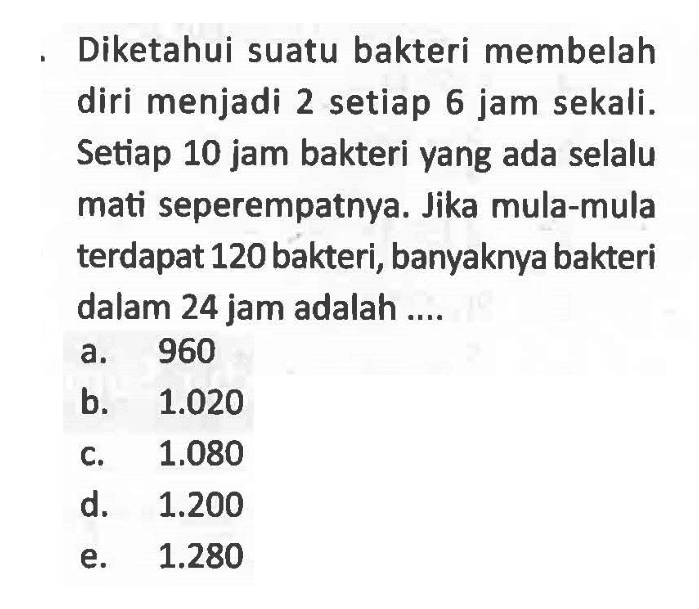 - Diketahui suatu bakteri membelah diri menjadi 2 setiap 6 jam sekali. Setiap 10 jam bakteri yang ada selalu mati seperempatnya. Jika mula-mula terdapat 120 bakteri, banyaknya bakteri dalam 24 jam adalah ....