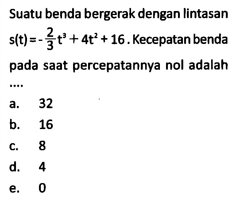 Suatu benda bergerak dengan lintasan  s(t)=-2/3 t^3+4 t^2+16 .  Kecepatan benda pada saat percepatannya nol adalaha. 32b. 16c. 8d. 4e. 0