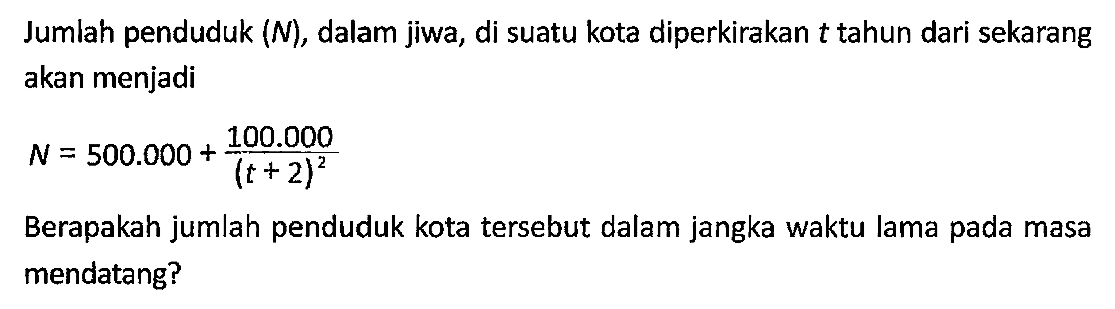 Jumlah penduduk (N), dalam jiwa, di suatu kota diperkirakan  t  tahun dari sekarang akan menjadiN=500.000+(100.000)/((t+2)^2)Berapakah jumlah penduduk kota tersebut dalam jangka waktu lama pada masa mendatang? 