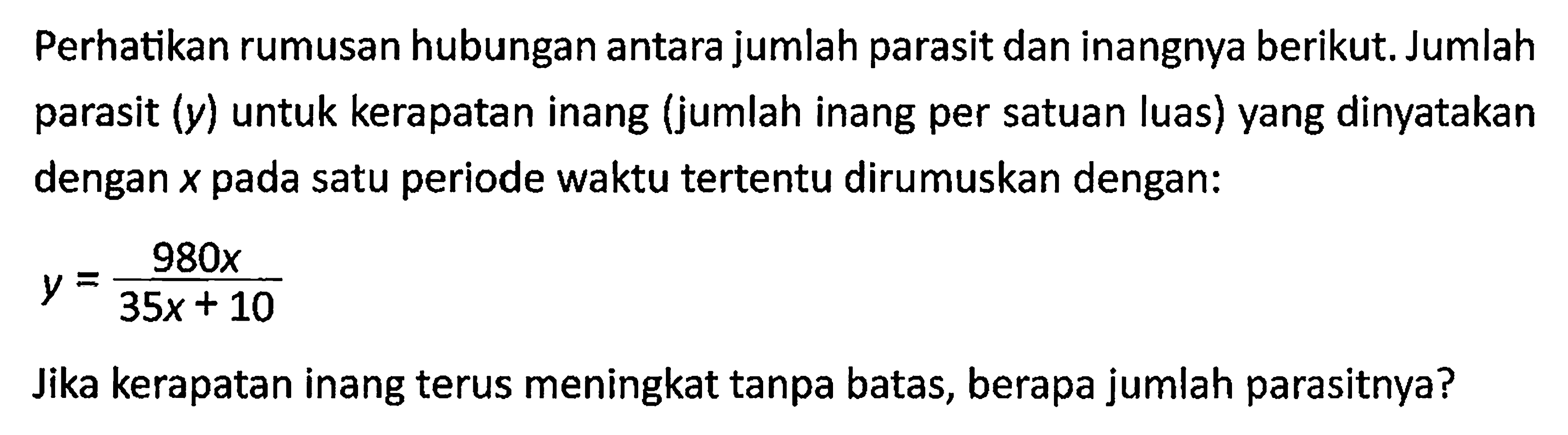 Perhatikan rumusan hubungan antara jumlah parasit dan inangnya berikut. Jumlah parasit (y) untuk kerapatan inang (jumlah inang per satuan luas) yang dinyatakan dengan x pada satu periode waktu tertentu dirumuskan dengan:y=980x/(35x+10) Jika kerapatan inang terus meningkat tanpa batas, berapa jumlah parasitnya?