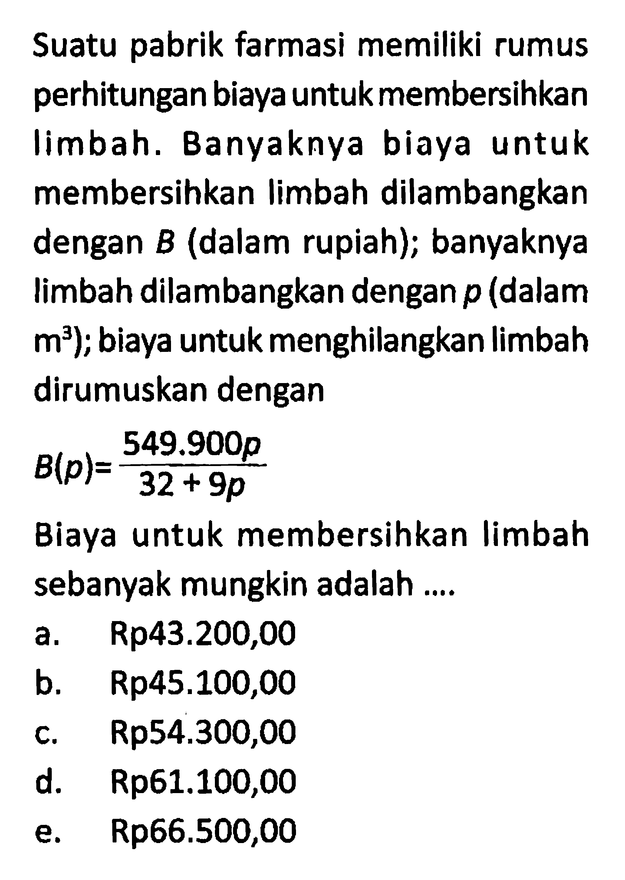 Suatu pabrik farmasi memiliki rumus perhitungan biaya untuk membersihkan limbah. Banyaknya biaya untuk membersihkan limbah dilambangkan dengan B (dalam rupiah); banyaknya limbah dilambangkan dengan p (dalam m^3); biaya untuk menghilangkan limbah dirumuskan denganB(p) = 549.900p/(32 + 9p)Biaya untuk membersihkan limbah sebanyak mungkin adalah ....