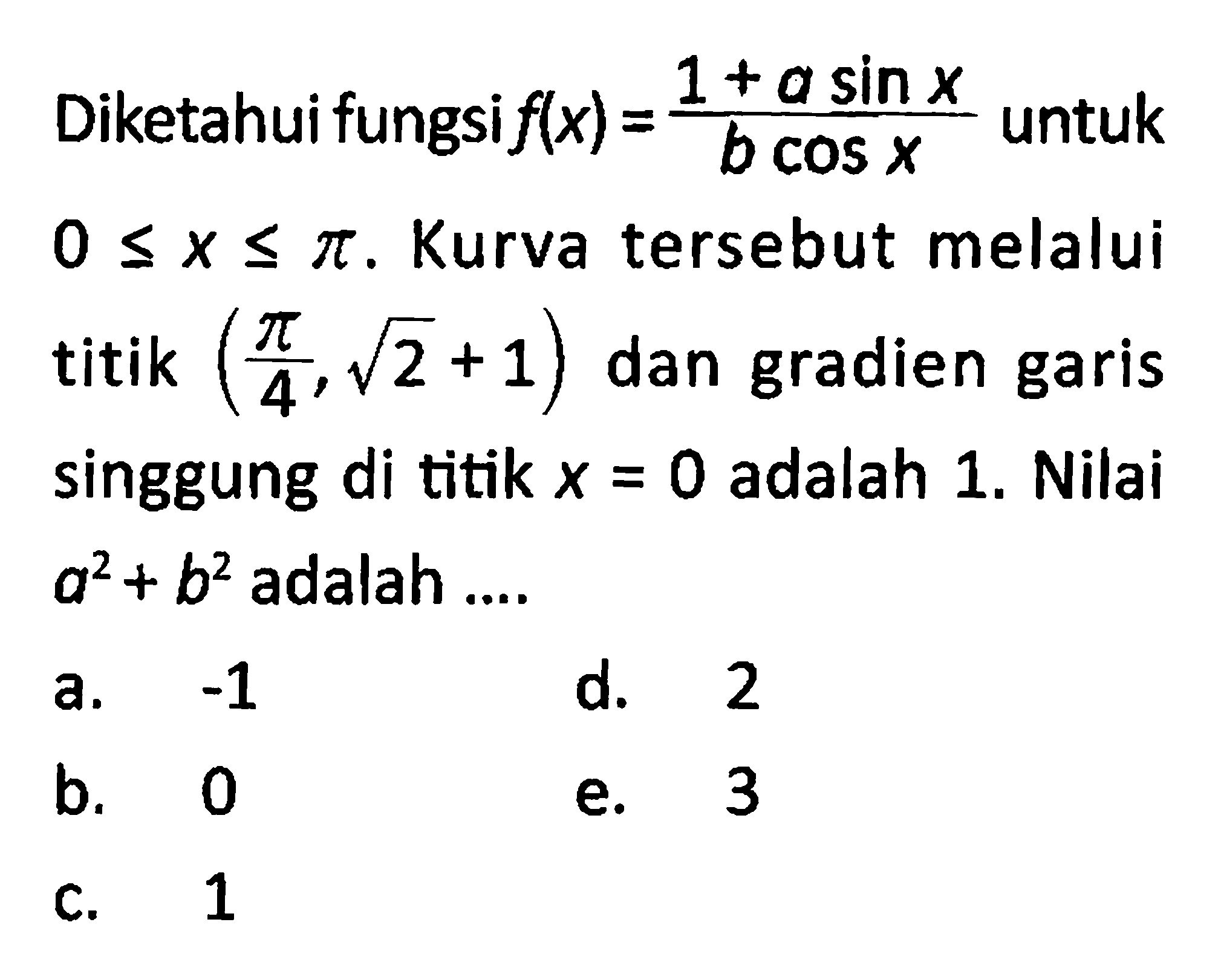 Diketahui fungsi f(x) = (1 + a sin x)/(b cos x) untuk 0 <= x <= pi . Kurva tersebut melalui titik (pi/4, akar(2) + 1) dan gradien garis singgung di titik x = 0 adalah 1. Nilai a^2 + b^2 adalah 
