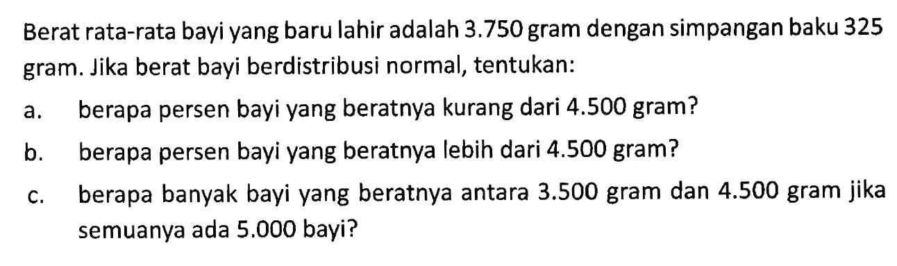 Berat rata-rata bayi yang baru lahir adalah 3.750 gram dengan simpangan baku 325 gram. Jika berat bayi berdistribusi normal, tentukan:a. berapa persen bayi yang beratnya kurang dari 4.500 gram?b. berapa persen bayi yang beratnya lebih dari 4.500 gram?c. berapa banyak bayi yang beratnya antara 3.500 gram dan 4.500 gram jika semuanya ada 5.000 bayi?