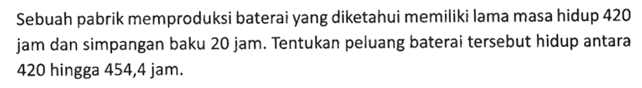 Sebuah pabrik memproduksi baterai yang diketahui memiliki lama masa hidup 420 jam dan simpangan baku 20 jam. Tentukan peluang baterai tersebut hidup antara 420 hingga 454,4 jam.