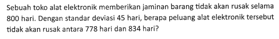 Sebuah toko alat elektronik memberikan jaminan barang tidak akan rusak selama 800 hari. Dengan standar deviasi 45 hari, berapa peluang alat elektronik tersebut tidak akan rusak antara 778 hari dan 834 hari? 