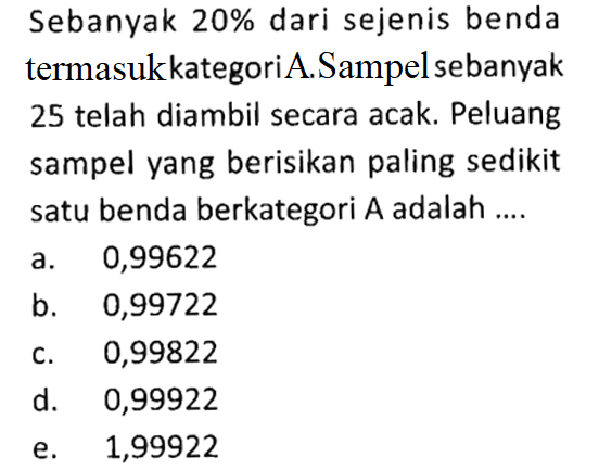 Sebanyak 20% dari sejenis benda termasukkategori A.Sampel sebanyak 25 telah diambil secara acak. Peluang sampel yang berisikan paling sedikit satu benda berkategori A adalah ....