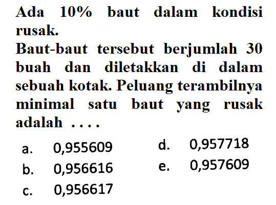 Ada 10% baut dalam kondisi rusak. Baut-baut tersebut berjumlah 30 buah dan diletakkan di dalam sebuah kotak. Peluang terambilnya minimal satu baut yang rusak adalah ....