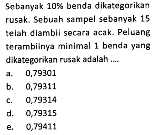 Sebanyak  10%  benda dikategorikan rusak. Sebuah sampel sebanyak 15 telah diambil secara acak. Peluang terambilnya minimal 1 benda yang dikategorikan rusak adalah ....