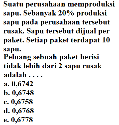 Suatu perusahaan memproduksi sapu. Sebanyak  20% produksi sapu pada perusahaan tersebut rusak. Sapu tersebut dijual per paket. Setiap paket terdapat 10 sapu.Peluang sebuah paket berisi tidak lebih dari 2 sapu rusak adalah ....