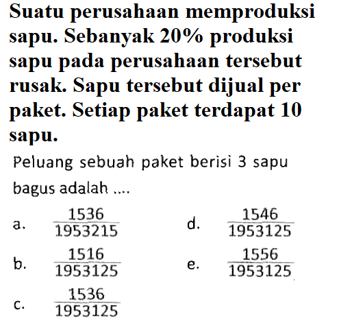 Suatu perusahaan memproduksi sapu. Sebanyak 20% produksi sapu pada perusahaan tersebut rusak. Sapu tersebut dijual per paket. Setiap paket terdapat 10 sapu. Peluang sebuah paket berisi 3 sapu bagus adalah ....