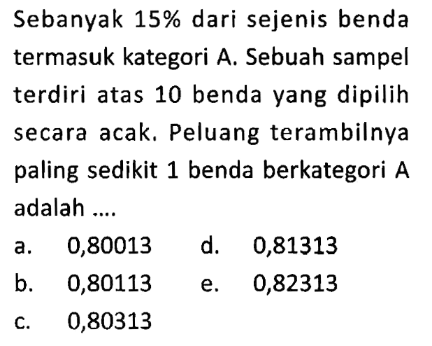 Sebanyak  15%  dari sejenis benda termasuk kategori A. Sebuah sampel terdiri atas 10 benda yang dipilih secara acak. Peluang terambilnya paling sedikit 1 benda berkategori  A  adalah ....