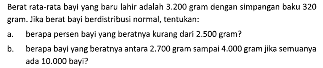 Berat rata-rata bayi yang baru lahir adalah  3.200  gram dengan simpangan baku 320 gram. Jika berat bayi berdistribusi normal, tentukan:a. berapa persen bayi yang beratnya kurang dari  2.500  gram? b. berapa bayi yang beratnya antara  2.700  gram sampai  4.000  gram jika semuanya ada  10.000  bayi? 