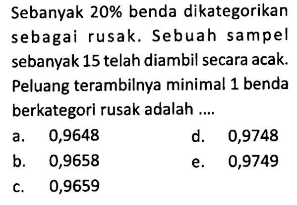 Sebanyak  20%  benda dikategorikan sebagai rusak. Sebuah sampel sebanyak 15 telah diambil secara acak. Peluang terambilnya minimal 1 benda berkategori rusak adalah .... 