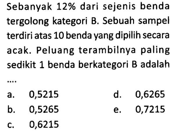 Sebanyak  12%  dari sejenis benda tergolong kategori B. Sebuah sampel terdiri atas 10 benda yang dipilih secara acak. Peluang terambilnya paling sedikit 1 benda berkategori B adalah