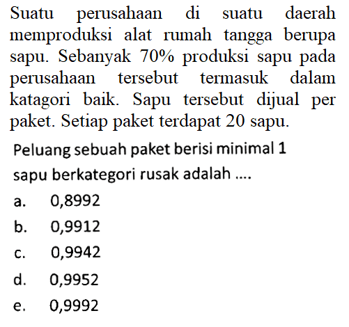 Suatu perusahaan di suatu daerah memproduksi alat rumah tangga berupa sapu. Sebanyak 70% produksi sapu pada perusahaan tersebut termasuk dalam katagori baik. Sapu tersebut dijual per paket. Setiap paket terdapat 20 sapu. Peluang sebuah paket berisi minimal 1 sapu berkategori rusak adalah .... 