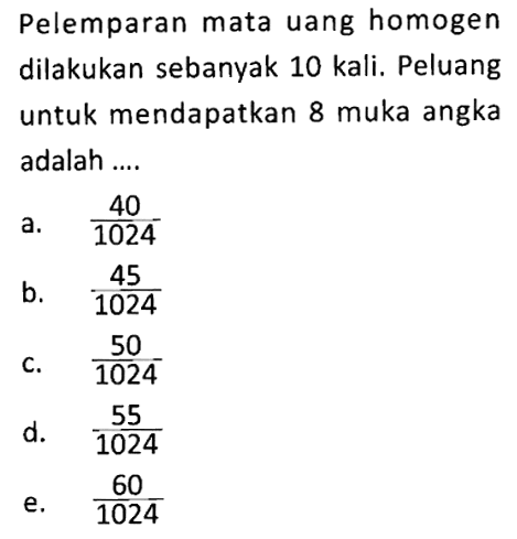 Pelemparan mata uang homogen dilakukan sebanyak 10 kali. Peluang untuk mendapatkan 8 muka angka adalah ....