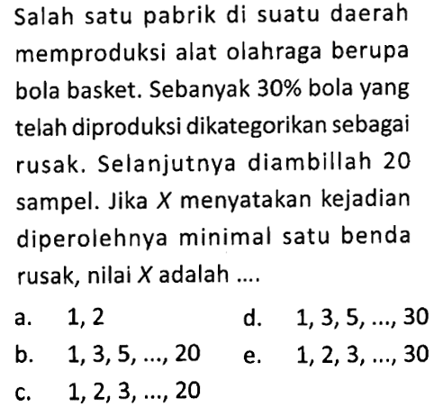 Salah satu pabrik di suatu daerah memproduksi alat olahraga berupa bola basket. Sebanyak 30 % bola yang telah diproduksi dikategorikan sebagai rusak. Selanjutnya diambillah 20 sampel. Jika X menyatakan kejadian diperolehnya minimal satu benda rusak, nilai X adalah ....
