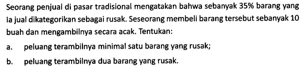 Seorang penjual di pasar tradisional mengatakan bahwa sebanyak  35%  barang yang la jual dikategorikan sebagai rusak. Seseorang membeli barang tersebut sebanyak 10 buah dan mengambilnya secara acak. Tentukan: a. peluang terambilnya minimal satu barang yang rusak; b. peluang terambilnya dua barang yang rusak. 