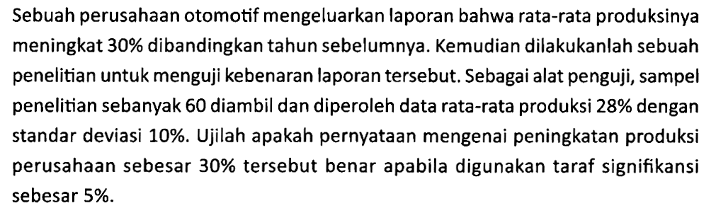 Sebuah perusahaan otomotif mengeluarkan laporan bahwa rata-rata produksinya meningkat 30% dibandingkan tahun sebelumnya. Kemudian dilakukanlah sebuah penelitian untuk menguji kebenaran laporan tersebut. Sebagai alat penguji, sampel penelitian sebanyak 60 diambil dan diperoleh data rata-rata produksi 28% dengan standar deviasi 10%. Ujilah apakah pernyataan mengenai peningkatan produksi perusahaan sebesar 30% tersebut benar apabila digunakan taraf signifikansi sebesar 5%.