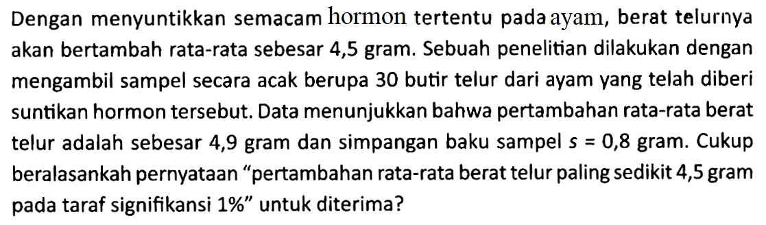 Dengan menyuntikkan semacam hormon tertentu pada ayam, berat telurnya akan bertambah rata-rata sebesar 4,5 gram. Sebuah penelitian dilakukan dengan mengambil sampel secara acak berupa 30 butir telur dari ayam yang telah diberi suntikan hormon tersebut. Data menunjukkan bahwa pertambahan rata-rata berat telur adalah sebesar 4,9 gram dan simpangan baku sampel s=0,8 gram. Cukup beralasankah pernyataan 'pertambahan rata-rata berat telur paling sedikit 4,5 gram pada taraf signifikansi 1%' untuk diterima?