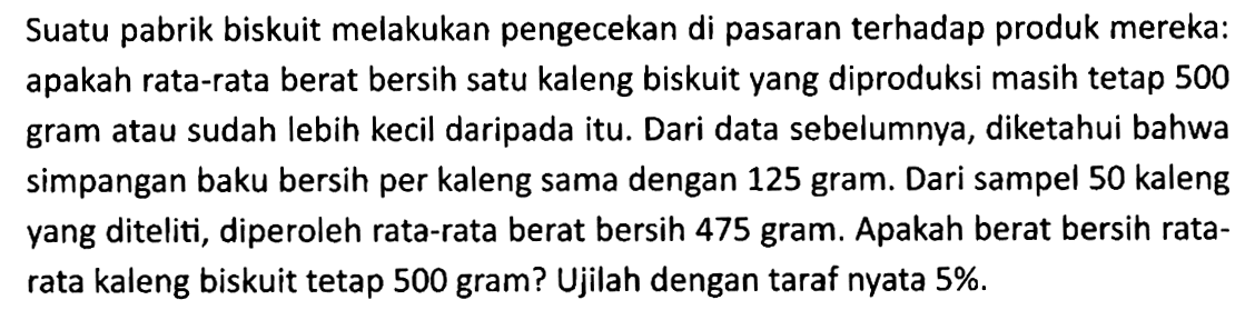 Suatu pabrik biskuit melakukan pengecekan di pasaran terhadap produk mereka: apakah rata-rata berat bersih satu kaleng biskuit yang diproduksi masih tetap 500 gram atau sudah lebih kecil daripada itu. Dari data sebelumnya, diketahui bahwa simpangan baku bersih per kaleng sama dengan 125 gram. Dari sampel 50 kaleng yang diteliti, diperoleh rata-rata berat bersih 475 gram. Apakah berat bersih ratarata kaleng biskuit tetap 500 gram? Ujilah dengan taraf nyata 5%.