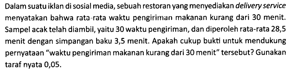 Dalam suatu iklan di sosial media, sebuah restoran yang menyediakan delivery service menyatakan bahwa rata rata waktu pengiriman makanan kurang dari 30 menit. Sampel acak telah diambil, yaitu 30 waktu pengiriman, dan diperoleh rata-rata 28,5 menit dengan simpangan baku 3,5 menit. Apakah cukup bukti untuk mendukung pernyataan "waktu pengiriman makanan kurang dari 30 menit" tersebut? Gunakan taraf nyata 0,05.