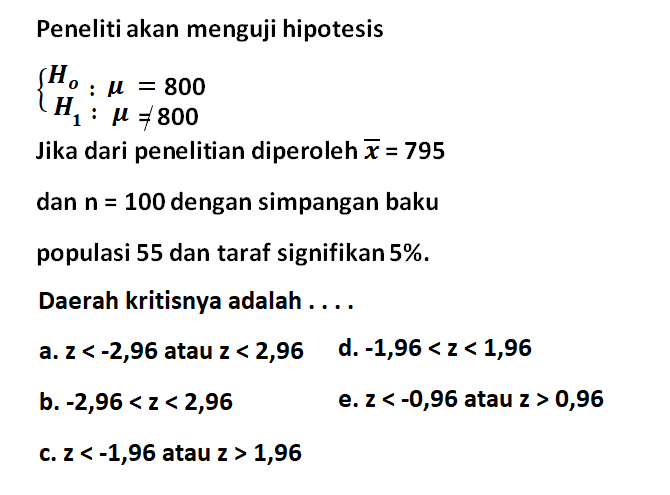 Peneliti akan menguji hipotesis {Ho: mu=800 H1: mu =/= 800 Jika dari penelitian diperoleh  x=795 dan  n=100 dengan simpangan baku populasi 55 dan taraf signifikan 5%. Daerah kritisnya adalah ....