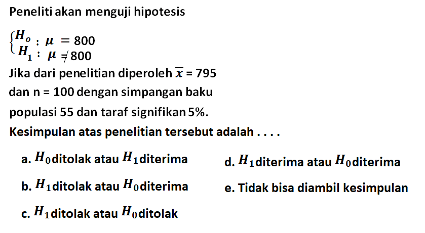 Peneliti akan menguji hipotesis{Ho: mu=800 H1: mu=/=800.Jika dari penelitian diperoleh x=795 dan n=100 dengan simpangan bakupopulasi 55 dan taraf signifikan 5%.Kesimpulan atas penelitian tersebut adalah .... a. H0 ditolak atau H1 diterima d. H1 diterima atau H0 diterima b. H1 ditolak atau H0 diterima e. Tidak bisa diambil kesimpulan c. H1 ditolak atau H0 ditolak