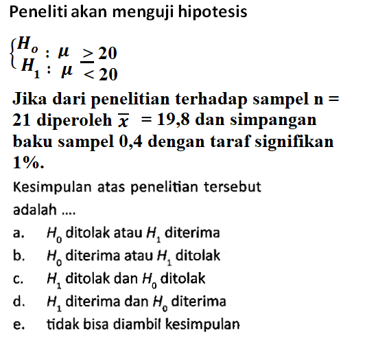 Peneliti akan menguji hipotesisHo: mu >= 20 H1: mu<20.Jika dari penelitian terhadap sampel n = 21 diperoleh  x=19,8  dan simpangan baku sampel 0,4 dengan taraf signifikan  1% Kesimpulan atas penelitian tersebut adalah ....a.  H0  ditolak atau  H1  diterimab.  H0  diterima atau  H1  ditolakc.  H1  ditolak dan  H0  ditolakd.  H1  diterima dan  H0  diterimae. tidak bisa diambil kesimpulan