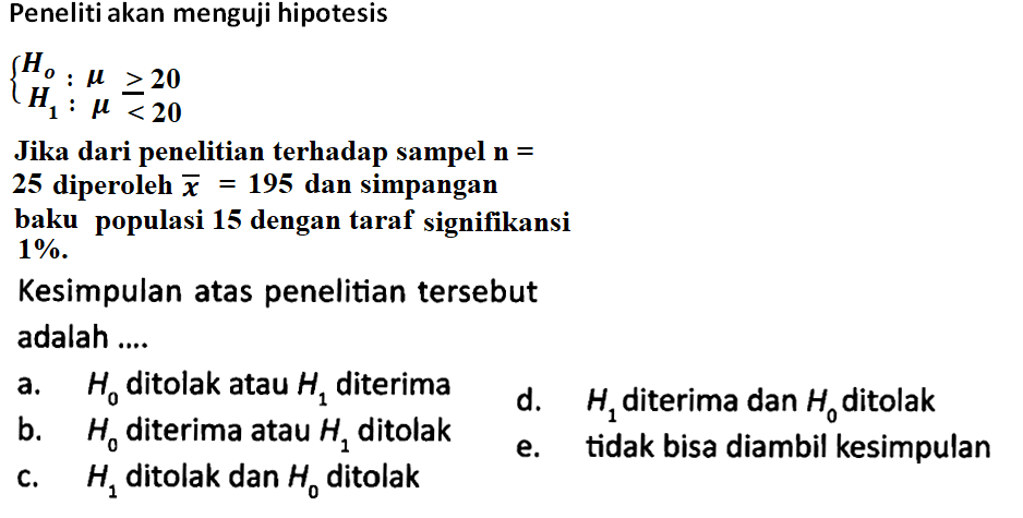 Peneliti akan menguji hipotesis
{Ho: mu >= 20 
H1: mu<20
Jika dari penelitian terhadap sampel  n= 
25 diperoleh  x=195  dan simpangan
baku populasi 15 dengan taraf signifikansi
1% .
Kesimpulan atas penelitian tersebut adalah ....
