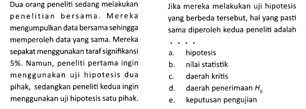 Dua orang peneliti sedang melakukan penelitian bersama. Mereka mengumpulkan data bersama sehingga memperoleh data yang sama. Mereka sepakat menggunakan taraf signifikansi 5%. Namun, peneliti pertama ingin menggunakan uji hipotesis dua pihak, sedangkan peneliti kedua ingin menggunakan uji hipotesis satu pihak. Jika mereka melakukan uji hipotesis yang berbeda tersebut, hal yang pasti sama diperoleh kedua peneliti adalah ....