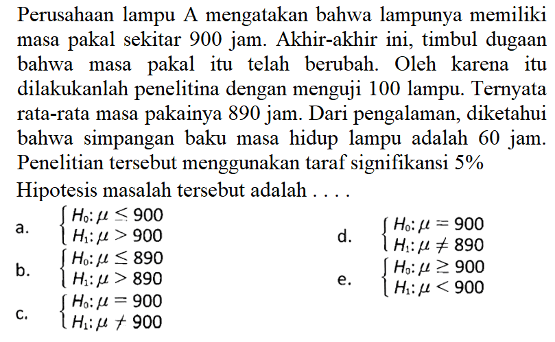 Perusahaan lampu A mengatakan bahwa lampunya memiliki masa pakal sekitar 900 jam. Akhir-akhir ini, timbul dugaan bahwa masa pakal itu telah berubah. Oleh karena itu dilakukanlah penelitina dengan menguji 100 lampu. Ternyata rata-rata masa pakainya 890 jam. Dari pengalaman, diketahui bahwa simpangan baku masa hidup lampu adalah 60 jam. Penelitian tersebut menggunakan taraf signifikansi 5%Hipotesis masalah tersebut adalah ....