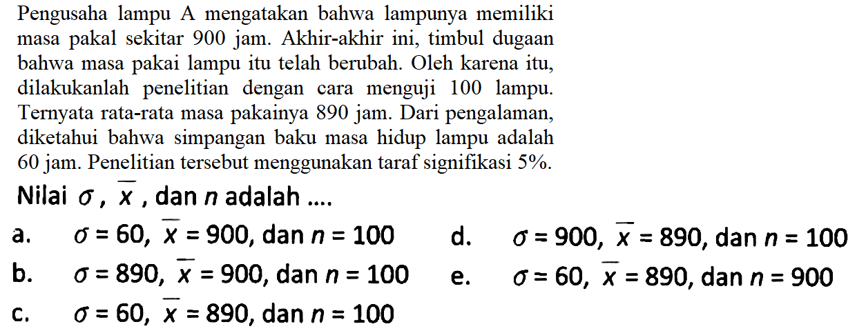 Pengusaha lampu A mengatakan bahwa lampunya memilikimasa pakal sekitar 900 jam. Akhir-akhir ini, timbul dugaanbahwa masa pakai lampu itu telah berubah. Oleh karena itu,dilakukanlah penelitian dengan cara menguji 100 lampu.Ternyata rata-rata masa pakainya 890 jam. Dari pengalaman,diketahui bahwa simpangan baku masa hidup lampu adalah60 jam. Penelitian tersebut menggunakan taraf signifikasi  5 % .Nilai  sigma, x, dan n adalah  ...