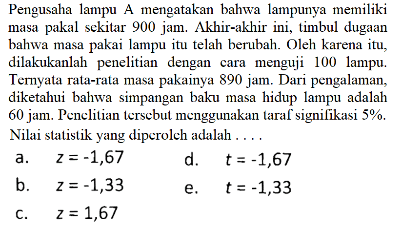 Pengusaha lampu A mengatakan bahwa lampunya memiliki masa pakal sekitar 900 jam. Akhir-akhir ini, timbul dugaan bahwa masa pakai lampu itu telah berubah. Oleh karena itu, dilakukanlah penelitian dengan cara menguji 100 lampu. Ternyata rata-rata masa pakainya 890 jam. Dari pengalaman, diketahui bahwa simpangan baku masa hidup lampu adalah 60 jam. Penelitian tersebut menggunakan taraf signifikasi 5%. Nilai statistik yang diperoleh adalah ....
