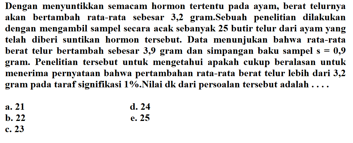 Dengan menyuntikkan semacam hormon tertentu pada ayam, berat telurnya akan bertambah rata-rata sebesar 3,2 gram.Sebuah penelitian dilakukan dengan mengambil sampel secara acak sebanyak 25 butir telur dari ayam yang telah diberi suntikan hormon tersebut. Data menunjukan bahwa rata-rata berat telur bertambah sebesar 3,9 gram dan simpangan baku sampel s=0,9 gram. Penelitian tersebut untuk mengetahui apakah cukup beralasan untuk menerima pernyataan bahwa pertambahan rata-rata berat telur lebih dari 3,2 gram pada taraf signifikasi 1% Nilai dk dari persoalan tersebut adalah ....