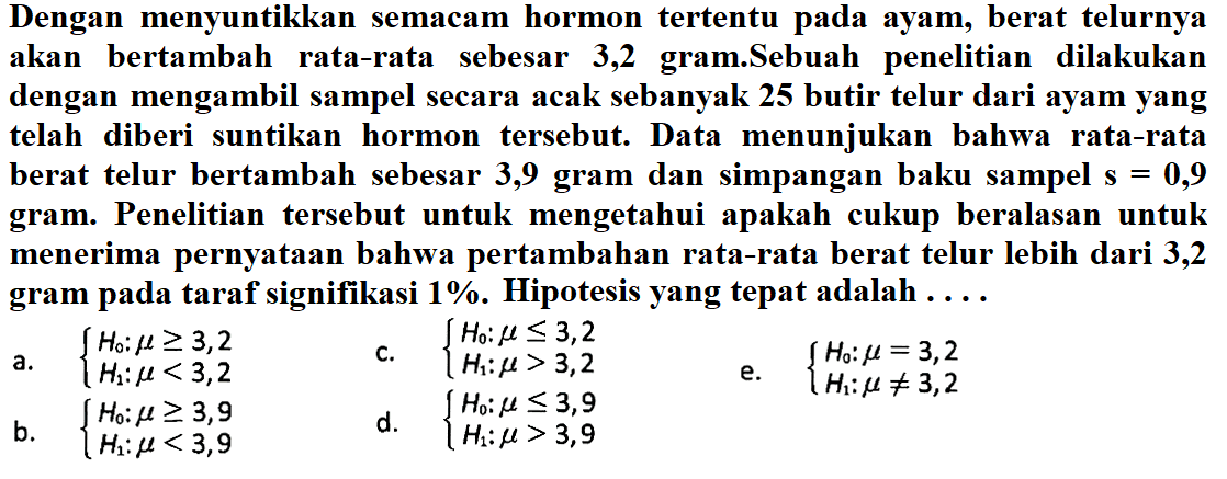 Dengan menyuntikkan semacam hormon tertentu pada ayam, berat telurnya akan bertambah rata-rata sebesar 3,2 gram.Sebuah penelitian dilakukan dengan mengambil sampel secara acak sebanyak 25 butir telur dari ayam yang telah diberi suntikan hormon tersebut. Data menunjukan bahwa rata-rata berat telur bertambah sebesar 3,9 gram dan simpangan baku sampel s =0,9 gram. Penelitian tersebut untuk mengetahui apakah cukup beralasan untuk menerima pernyataan bahwa pertambahan rata-rata berat telur lebih dari 3,2 gram pada taraf signifikasi 1%. Hipotesis yang tepat adalah ... a. H0:mu >= 3,2 H1: mu<3,2. c. H0: mu <= 3,2 H1: mu>3,2. e. H0: mu=3,2 H1: mu =/= 3,2. b. H0: mu >= 3,9 H1: mu<3,9. d. H0: mu <= 3,9 H1: mu>3,9. 