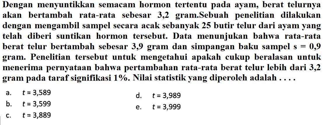 Dengan menyuntikkan semacam hormon tertentu pada ayam, berat telurnya akan bertambah rata-rata sebesar 3,2 gram.Sebuah penelitian dilakukan dengan mengambil sampel secara acak sebanyak 25 butir telur dari ayam yang telah diberi suntikan hormon tersebut. Data menunjukan bahwa rata-rata berat telur bertambah sebesar 3,9 gram dan simpangan baku sampel s=0,9  gram. Penelitian tersebut untuk mengetahui apakah cukup beralasan untuk menerima pernyataan bahwa pertambahan rata-rata berat telur lebih dari 3,2 gram pada taraf signifikasi  1% . Nilai statistik yang diperoleh adalah ....a.  t=3,589 d.  t=3,989 b.  t=3,599 e.  t=3,999 c.  t=3,889 