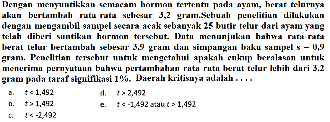 Dengan menyuntikkan semacam hormon tertentu pada ayam, berat telurnya akan bertambah rata-rata sebesar 3,2 gram.Sebuah penelitian dilakukan dengan mengambil sampel secara acak sebanyak 25 butir telur dari ayam yang telah diberi suntikan hormon tersebut. Data menunjukan bahwa rata-rata berat telur bertambah sebesar 3,9 gram dan simpangan baku sampel s  =0,9  gram. Penelitian tersebut untuk mengetahui apakah cukup beralasan untuk menerima pernyataan bahwa pertambahan rata-rata berat telur lebih dari 3,2 gram pada taraf signifikasi 1%. Daerah kritisnya adalah ...