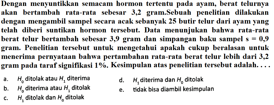 Dengan menyuntikkan semacam hormon tertentu pada ayam, berat telurnya akan bertambah rata-rata sebesar 3,2 gram.Sebuah penelitian dilakukan dengan mengambil sampel secara acak sebanyak 25 butir telur dari ayam yang telah diberi suntikan hormon tersebut. Data menunjukan bahwa rata-rata berat telur bertambah sebesar 3,9 gram dan simpangan baku sampel s=0,9  gram. Penelitian tersebut untuk mengetahui apakah cukup beralasan untuk menerima pernyataan bahwa pertambahan rata-rata berat telur lebih dari 3,2 gram pada taraf signifikasi  1% . Kesimpulan atas penelitian tersebut adalah...a.  H0  ditolak atau  H1  diterima 
d.  H1  diterima dan  H0  ditolak 
b.  H0  diterima atau  H1  ditolak 
e.  tidak bisa diambil kesimpulan 
c.  H1  ditolak dan  H0  ditolak