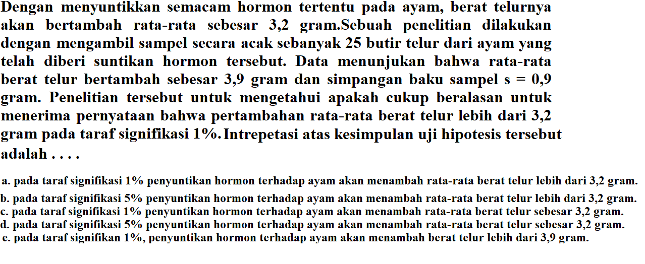 Dengan menyuntikkan semacam hormon tertentu pada ayam, berat telurnya akan bertambah rata-rata sebesar 3,2 gram.Sebuah penelitian dilakukan dengan mengambil sampel secara acak sebanyak 25 butir telur dari ayam yang telah diberi suntikan hormon tersebut. Data menunjukan bahwa rata-rata berat telur bertambah sebesar 3,9 gram dan simpangan baku sampel s=0,9  gram. Penelitian tersebut untuk mengetahui apakah cukup beralasan untuk menerima pernyataan bahwa pertambahan rata-rata berat telur lebih dari 3,2 gram pada taraf signifikasi  1% . Intrepetasi atas kesimpulan uji hipotesis tersebut adalah .... a. pada taraf signifikasi  1%  penyuntikan hormon terhadap ayam akan menambah rata-rata berat telur lebih dari 3,2 gram. b. pada taraf signifikasi  5%  penyuntikan hormon terhadap ayam akan menambah rata-rata berat telur lebih dari 3,2 gram. c. pada taraf signifikasi  1%  penyuntikan hormon terhadap ayam akan menambah rata-rata berat telur sebesar 3,2 gram. d. pada taraf signifikasi  5%  penyuntikan hormon terhadap ayam akan menambah rata-rata berat telur sebesar 3,2 gram. e. pada taraf signifikan  1% , penyuntikan hormon terhadap ayam akan menambah berat telur lebih dari 3,9 gram.