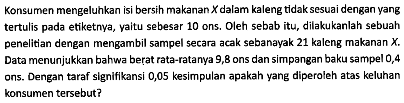 Konsumen mengeluhkan isi bersih makanan  X  dalam kaleng tidak sesuai dengan yang tertulis pada etiketnya, yaitu sebesar 10 ons. Oleh sebab itu, dilakukanlah sebuah penelitian dengan mengambil sampel secara acak sebanayak 21 kaleng makanan  X. Data menunjukkan bahwa berat rata-ratanya 9,8 ons dan simpangan baku sampel 0,4 ons. Dengan taraf signifikansi 0,05 kesimpulan apakah yang diperoleh atas keluhan konsumen tersebut?