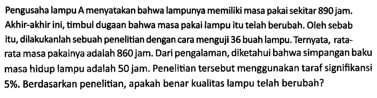 Pengusaha lampu A menyatakan bahwa lampunya memiliki masa pakai sekitar 890 jam. Akhir-akhir ini, timbul dugaan bahwa masa pakai lampu itu telah berubah. Oleh sebab itu, dilakukanlah sebuah penelitian dengan cara menguji 36 buah lampu. Ternyata, ratarata masa pakainya adalah 860 jam. Dari pengalaman, diketahui bahwa simpangan baku masa hidup lampu adalah 50 jam. Penelitian tersebut menggunakan taraf signifikansi 5%. Berdasarkan penelitian, apakah benar kualitas lampu telah berubah?