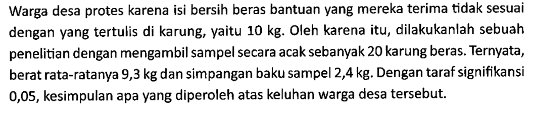 Warga desa protes karena isi bersih beras bantuan yang mereka terima tidak sesuai dengan yang tertulis di karung, yaitu 10 kg. Oleh karena itu, dilakukanlah sebuah penelitian dengan mengambil sampel secara acak sebanyak 20 karung beras. Ternyata, berat rata-ratanya 9,3 kg dan simpangan baku sampel 2,4 kg. Dengan taraf signifikansi 0,05, kesimpulan apa yang diperoleh atas keluhan warga desa tersebut.