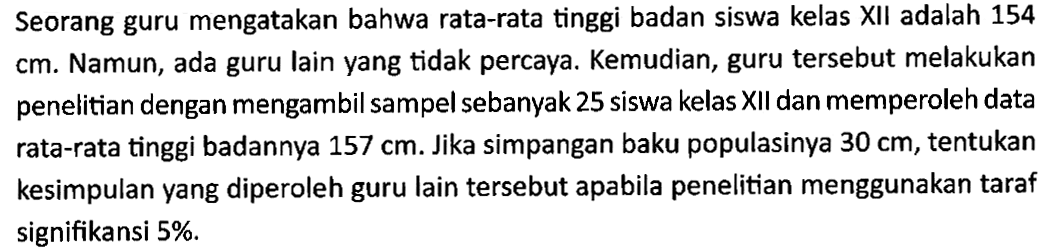 Seorang guru mengatakan bahwa rata-rata tinggi badan siswa kelas XII adalah 154  cm . Namun, ada guru lain yang tidak percaya. Kemudian, guru tersebut melakukan penelitian dengan mengambil sampel sebanyak 25 siswa kelas XII dan memperoleh data rata-rata tinggi badannya  157 cm . Jika simpangan baku populasinya  30 cm , tentukan kesimpulan yang diperoleh guru lain tersebut apabila penelitian menggunakan taraf signifikansi 5%.